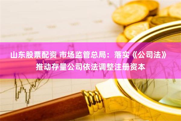 山东股票配资 市场监管总局：落实《公司法》 推动存量公司依法调整注册资本