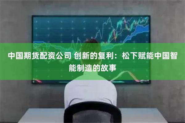 中国期货配资公司 创新的复利：松下赋能中国智能制造的故事