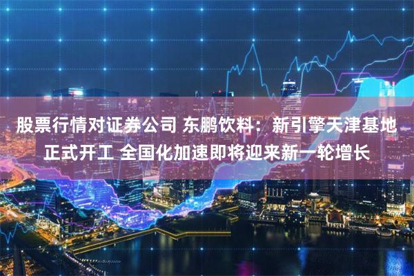 股票行情对证券公司 东鹏饮料：新引擎天津基地正式开工 全国化加速即将迎来新一轮增长