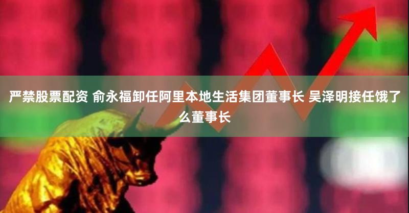 严禁股票配资 俞永福卸任阿里本地生活集团董事长 吴泽明接任饿了么董事长