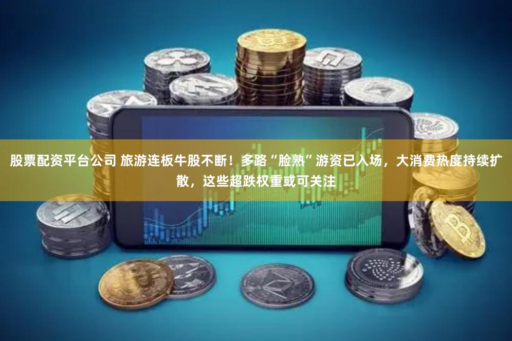 股票配资平台公司 旅游连板牛股不断！多路“脸熟”游资已入场，大消费热度持续扩散，这些超跌权重或可关注