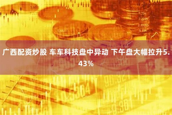广西配资炒股 车车科技盘中异动 下午盘大幅拉升5.43%
