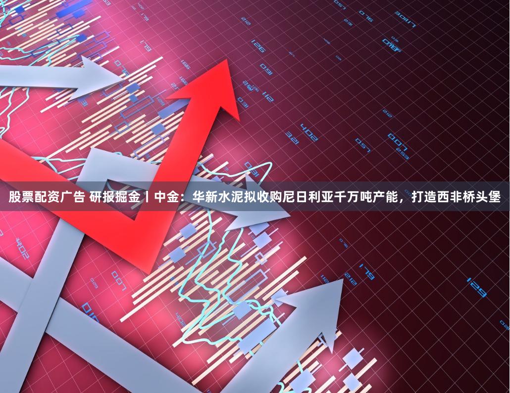 股票配资广告 研报掘金丨中金：华新水泥拟收购尼日利亚千万吨产能，打造西非桥头堡