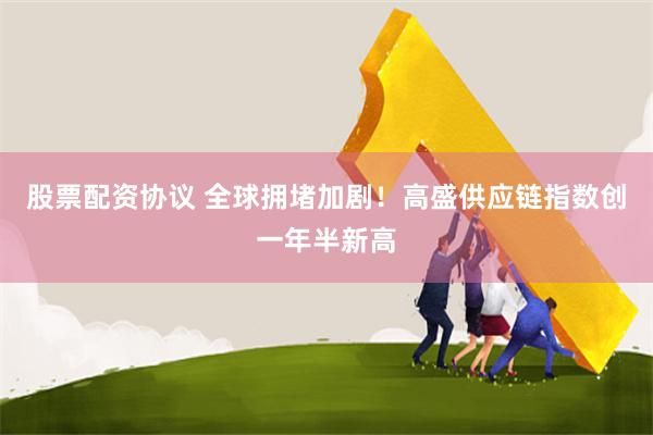 股票配资协议 全球拥堵加剧！高盛供应链指数创一年半新高