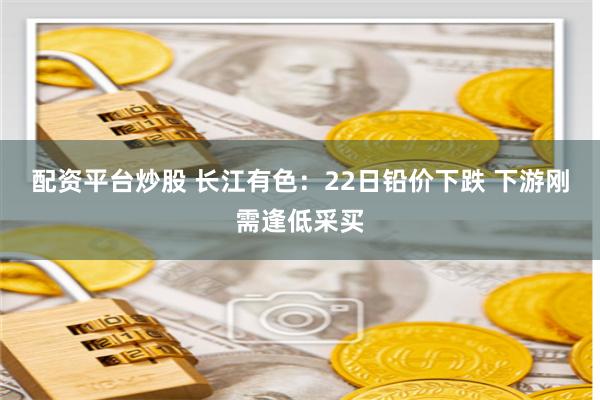 配资平台炒股 长江有色：22日铅价下跌 下游刚需逢低采买