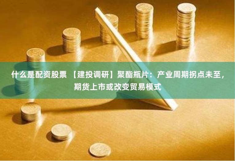 什么是配资股票 【建投调研】聚酯瓶片：产业周期拐点未至，期货上市或改变贸易模式