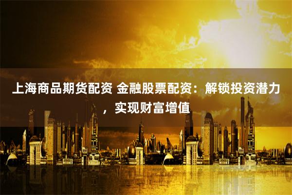 上海商品期货配资 金融股票配资：解锁投资潜力，实现财富增值