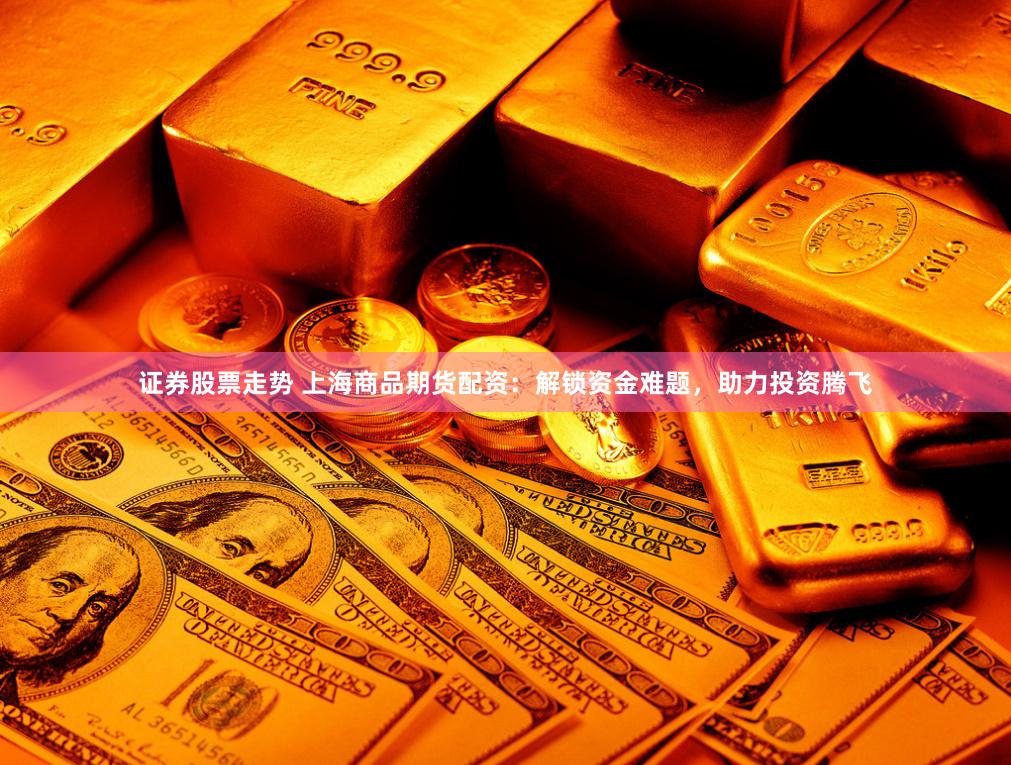 证券股票走势 上海商品期货配资：解锁资金难题，助力投资腾飞