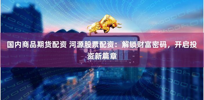 国内商品期货配资 河源股票配资：解锁财富密码，开启投资新篇章