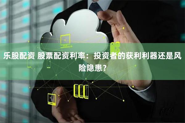乐股配资 股票配资利率：投资者的获利利器还是风险隐患？