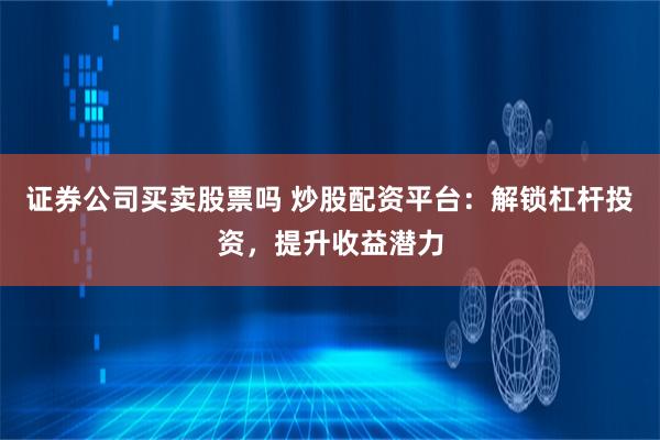 证券公司买卖股票吗 炒股配资平台：解锁杠杆投资，提升收益潜力