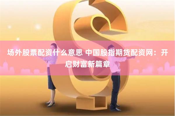 场外股票配资什么意思 中国股指期货配资网：开启财富新篇章