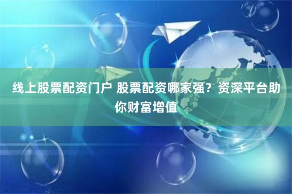 线上股票配资门户 股票配资哪家强？资深平台助你财富增值