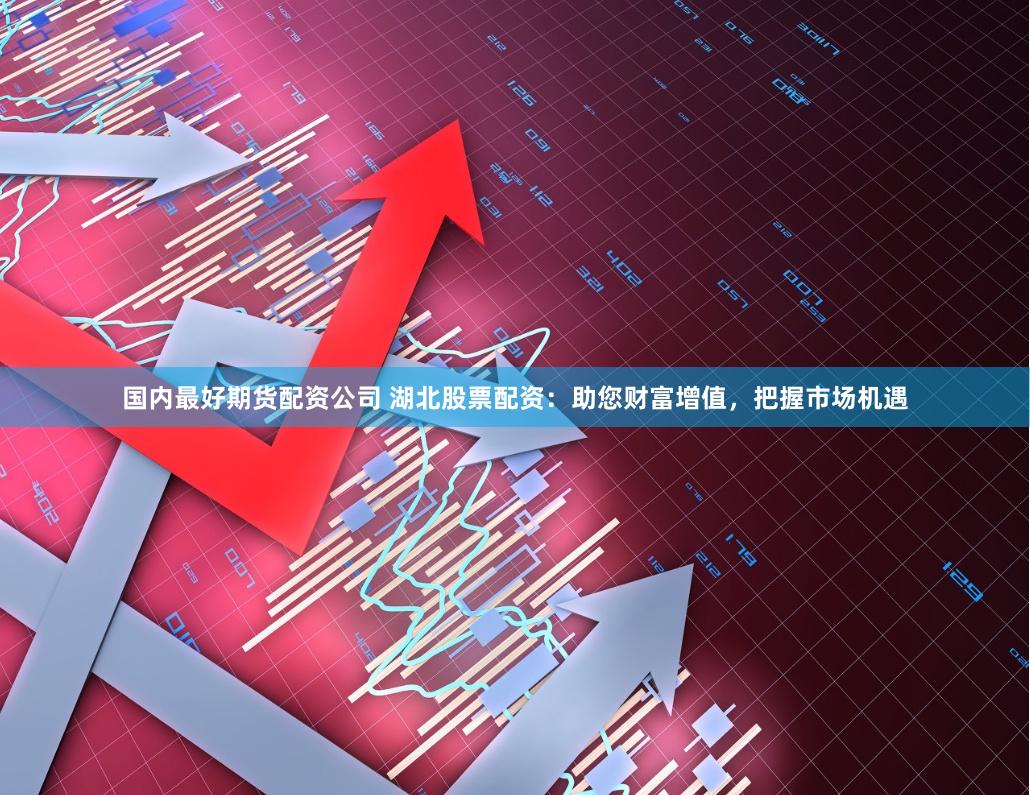 国内最好期货配资公司 湖北股票配资：助您财富增值，把握市场机遇