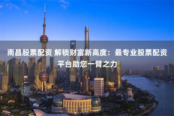 南昌股票配资 解锁财富新高度：最专业股票配资平台助您一臂之力