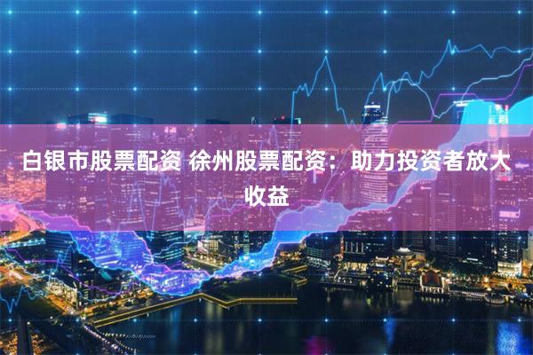 白银市股票配资 徐州股票配资：助力投资者放大收益