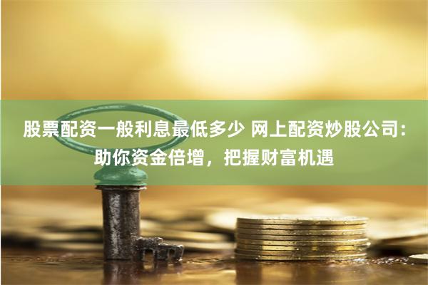 股票配资一般利息最低多少 网上配资炒股公司：助你资金倍增，把握财富机遇