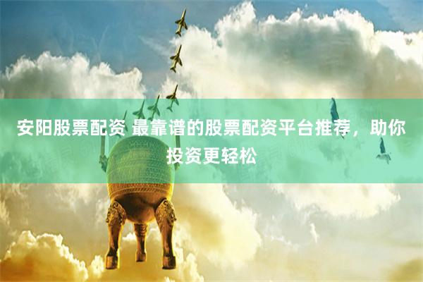 安阳股票配资 最靠谱的股票配资平台推荐，助你投资更轻松