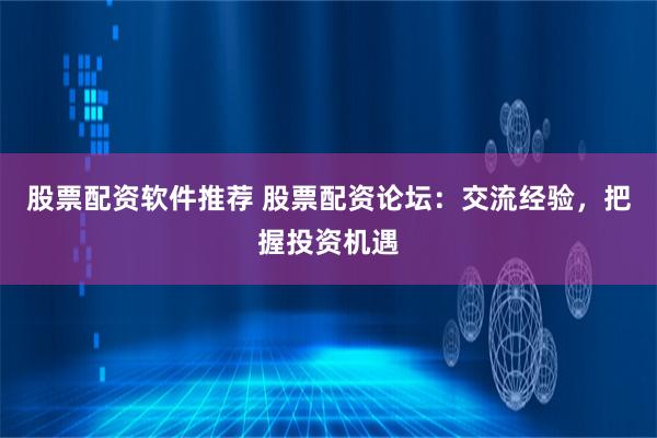 股票配资软件推荐 股票配资论坛：交流经验，把握投资机遇