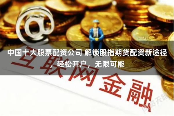 中国十大股票配资公司 解锁股指期货配资新途径，轻松开户，无限可能