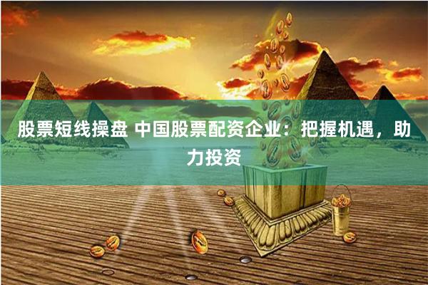 股票短线操盘 中国股票配资企业：把握机遇，助力投资