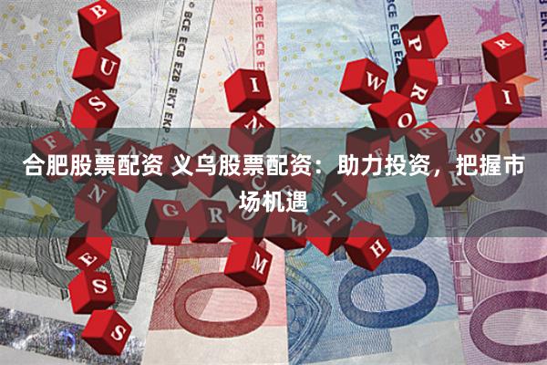 合肥股票配资 义乌股票配资：助力投资，把握市场机遇