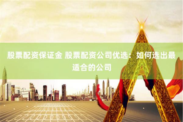 股票配资保证金 股票配资公司优选：如何选出最适合的公司
