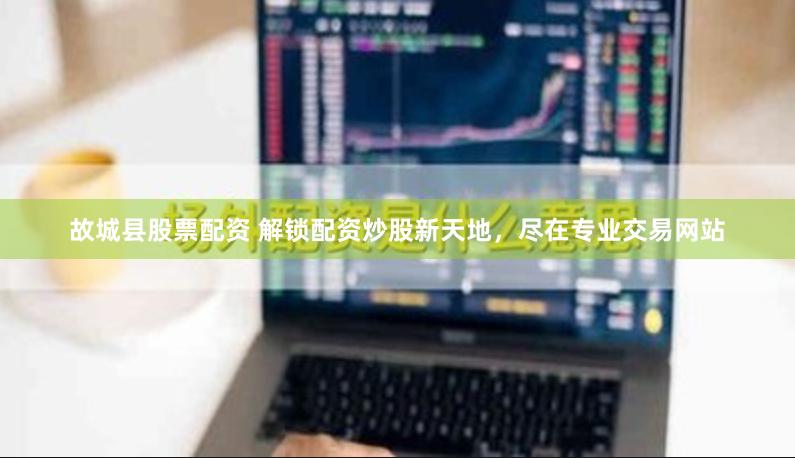 故城县股票配资 解锁配资炒股新天地，尽在专业交易网站