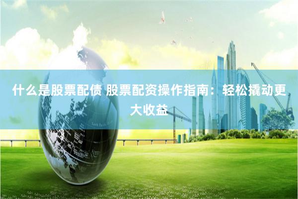 什么是股票配债 股票配资操作指南：轻松撬动更大收益