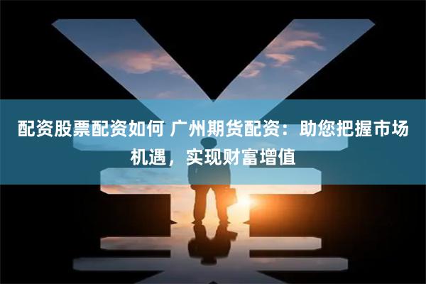 配资股票配资如何 广州期货配资：助您把握市场机遇，实现财富增值