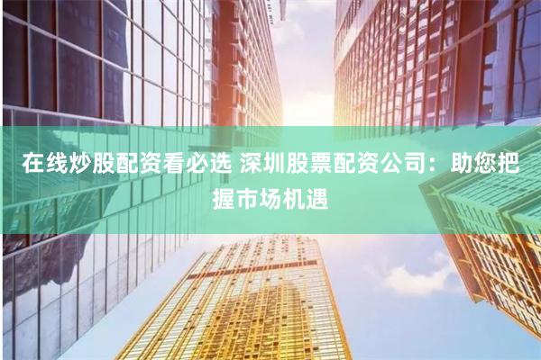 在线炒股配资看必选 深圳股票配资公司：助您把握市场机遇