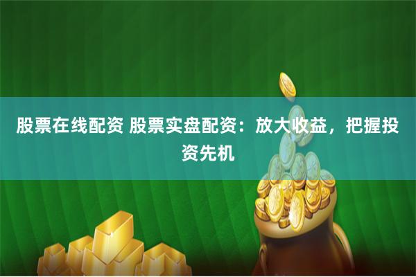 股票在线配资 股票实盘配资：放大收益，把握投资先机
