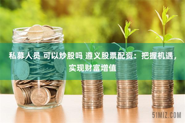 私募人员 可以炒股吗 遵义股票配资：把握机遇，实现财富增值