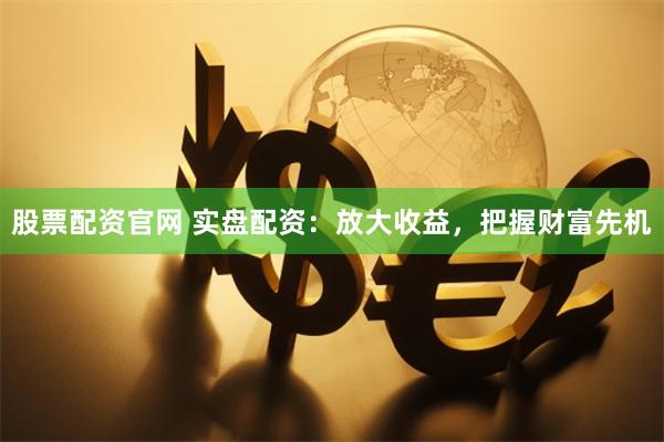 股票配资官网 实盘配资：放大收益，把握财富先机