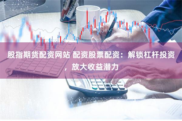 股指期货配资网站 配资股票配资:解锁杠杆投资,放大收益潜力