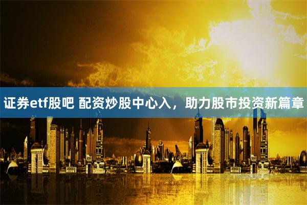 证券etf股吧 配资炒股中心入，助力股市投资新篇章