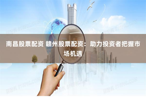 南昌股票配资 赣州股票配资：助力投资者把握市场机遇