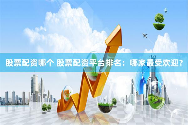 股票配资哪个 股票配资平台排名：哪家最受欢迎？