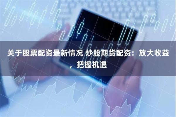 关于股票配资最新情况 炒股期货配资：放大收益，把握机遇