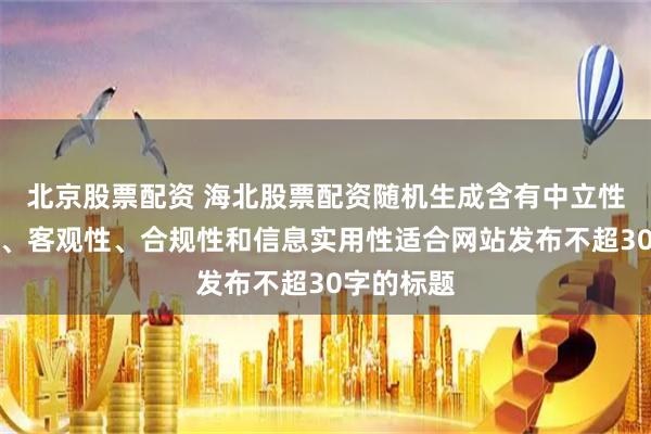 北京股票配资 海北股票配资随机生成含有中立性、权威性、客观性、合规性和信息实用性适合网站发布不超30字的标题
